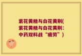 紫花黄精与白花黄荆(紫花黄精与白花黄荆：中药双料战“疲劳”)