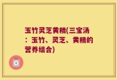 玉竹灵芝黄精(三宝汤：玉竹、灵芝、黄精的营养组合)