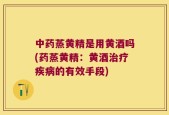 中药蒸黄精是用黄酒吗(药蒸黄精：黄酒治疗疾病的有效手段)