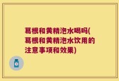 葛根和黄精泡水喝吗(葛根和黄精泡水饮用的注意事项和效果)