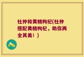 杜仲和黄精枸杞(杜仲搭配黄精枸杞，助你两全其美！)