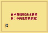 白术黄精粉(白术黄精粉：中药世界的新宠)