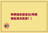 喝黄精皮肤变白(喝黄精能美白肌肤？)