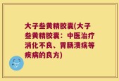 大子叁黄精胶囊(大子叁黄精胶囊：中医治疗消化不良、胃肠溃疡等疾病的良方)