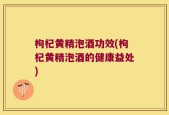 枸杞黄精泡酒功效(枸杞黄精泡酒的健康益处)