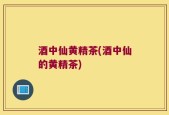 酒中仙黄精茶(酒中仙的黄精茶)