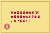 百合黄芪黄精枸杞(百合黄芪黄精枸杞的好处，你了解吗？)