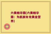 六黄精华露(六黄精华露：为肌肤补充黄金营养)