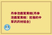 丹参泡鹿茸黄精(丹参泡鹿茸黄精：优雅的中草药药材组合)