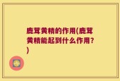 鹿茸黄精的作用(鹿茸黄精能起到什么作用？)