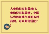 人参枸杞石斛黄精(人参枸杞石斛黄精，中医认为很补脾气虚的五种药材，可以如何搭配？)