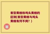 姜型黄精和鸡头黄精的区别(姜型黄精与鸡头黄精有何不同？)