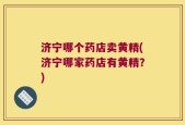 济宁哪个药店卖黄精(济宁哪家药店有黄精？)