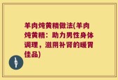 羊肉炖黄精做法(羊肉炖黄精：助力男性身体调理，滋阴补肾的暖胃佳品)
