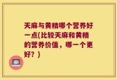 天麻与黄精哪个营养好一点(比较天麻和黄精的营养价值，哪一个更好？)