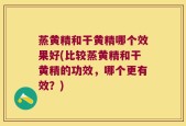 蒸黄精和干黄精哪个效果好(比较蒸黄精和干黄精的功效，哪个更有效？)