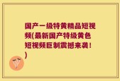国产一级特黄精品短视频(最新国产特级黄色短视频巨制震撼来袭！)