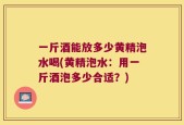 一斤酒能放多少黄精泡水喝(黄精泡水：用一斤酒泡多少合适？)