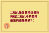 二精丸是生黄精还是熟黄精(二精丸中的黄精是生的还是熟的？)