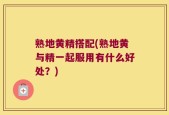 熟地黄精搭配(熟地黄与精一起服用有什么好处？)