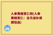 人参黄精茶仁和(人参黄精茶仁：古方滋补保健佳品)