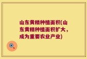 山东黄精种植面积(山东黄精种植面积扩大，成为重要农业产业)