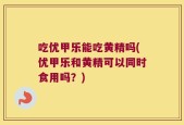 吃优甲乐能吃黄精吗(优甲乐和黄精可以同时食用吗？)