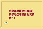 伊犁哪里能买到黄精(伊犁地区哪里能购买黄精？)