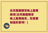 白天服鹿鞭膏晚上服黄精膏(白天服鹿鞭膏 晚上服黄精膏，你需要知道的事项！)