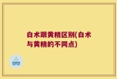 白术跟黄精区别(白术与黄精的不同点)