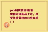 pxx制黄精店铺(制黄精店铺新品上市，享受优质黄精的口感享受！)