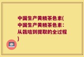 中国生产黄精茶色素(中国生产黄精茶色素：从栽培到提取的全过程)