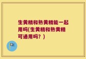 生黄精和熟黄精能一起用吗(生黄精和熟黄精可通用吗？)