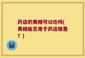药店的黄精可以吃吗(黄精能否用于药店销售？)