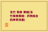 玉竹 葛根 黄精(玉竹葛根黄精：药物组合的神奇效果)