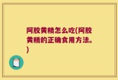 阿胶黄精怎么吃(阿胶黄精的正确食用方法。)