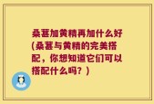 桑葚加黄精再加什么好(桑葚与黄精的完美搭配，你想知道它们可以搭配什么吗？)