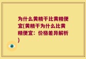 为什么黄精干比黄精便宜(黄精干为什么比黄精便宜：价格差异解析)