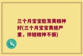 三个月宝宝脸发黄精神好(三个月宝宝黄疸严重，伴随精神不振)