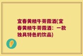 宜春黄精牛蒡露酒(宜春黄精牛蒡露酒：一款独具特色的饮品)