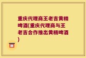 重庆代理商王老吉黄精啤酒(重庆代理商与王老吉合作推出黄精啤酒)