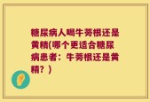 糖尿病人喝牛蒡根还是黄精(哪个更适合糖尿病患者：牛蒡根还是黄精？)