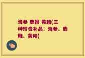 海参 鹿鞭 黄精(三种珍贵补品：海参、鹿鞭、黄精)