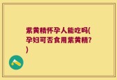 紫黄精怀孕人能吃吗(孕妇可否食用紫黄精？)