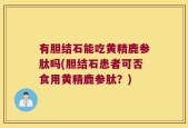 有胆结石能吃黄精鹿参肽吗(胆结石患者可否食用黄精鹿参肽？)