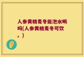人参黄精麦冬能泡水喝吗(人参黄精麦冬可饮。)