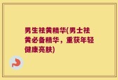 男生祛黄精华(男士祛黄必备精华，重获年轻健康亮肤)