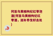 何首乌黄精枸杞红枣泡酒(何首乌黄精枸杞红枣酒，滋补养生好去处)