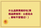 什么品牌黄精好吃(黄精品牌推荐：口感出众，美味不容错过！)