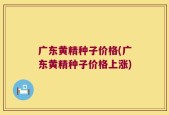 广东黄精种子价格(广东黄精种子价格上涨)